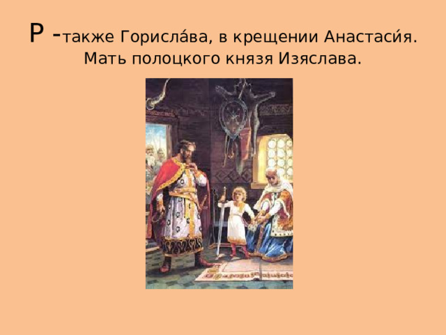 Р - также Горисла́ва, в крещении Анастаси́я. Мать полоцкого князя Изяслава. 
