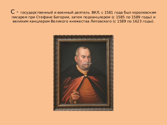 С - государственный и военный деятель  ВКЛ, с 1581 года был королевским писарем при Стефане Батории, затем подканцлером (c 1585 по 1589 годы) и великим канцлером Великого княжества Литовского (с 1589 по 1623 годы). 