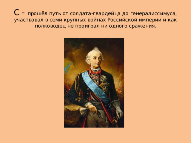 С - прошёл путь от солдата-гвардейца до генералиссимуса, участвовал в семи крупных войнах Российской империи и как полководец не проиграл ни одного сражения. 