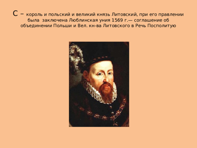 С – король и польский и великий князь Литовский, при его правлении была заключена Люблинская уния 1569 г.— соглашение об объединении Польши и Вел. кн-ва Литовского в Речь Посполитую 