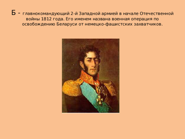 Б - главнокомандующий 2-й Западной армией в начале Отечественной войны 1812 года. Его именем названа военная операция по освобождению Беларуси от немецко-фашистских захватчиков. 