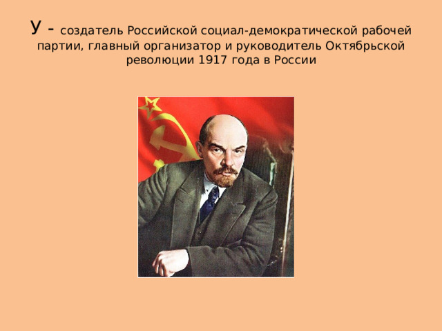 У - создатель Российской социал-демократической рабочей партии, главный организатор и руководитель Октябрьской революции 1917 года в России 