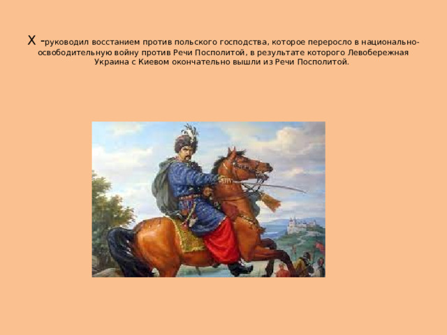  Х - руководил восстанием против польского господства, которое переросло в национально-освободительную войну против Речи Посполитой, в результате которого Левобережная Украина с Киевом окончательно вышли из Речи Посполитой. 