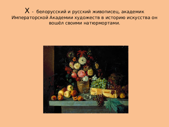 Х - белорусский и русский живописец, академик Императорской Академии художеств в историю искусства он вошёл своими натюрмортами. 