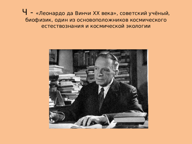 Ч - «Леонардо да Винчи XX века», советский учёный, биофизик, один из основоположников космического естествознания и космической экологии 