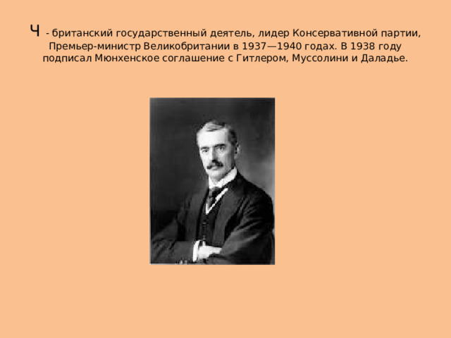 Ч - британский государственный деятель, лидер Консервативной партии, Премьер-министр Великобритании в 1937—1940 годах. В 1938 году подписал Мюнхенское соглашение с Гитлером, Муссолини и Даладье. 