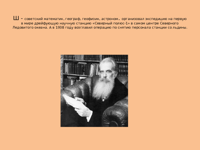  Ш - советский математик, географ, геофизик, астроном . организовал экспедицию на первую в мире дрейфующую научную станцию «Северный полюс-1» в самом центре Северного Ледовитого океана. А в 1938 году возглавил операцию по снятию персонала станции со льдины. 
