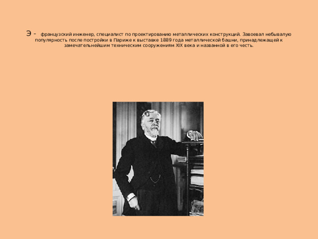   Э - французский инженер, специалист по проектированию металлических конструкций. Завоевал небывалую популярность после постройки в Париже к выставке 1889 года металлической башни, принадлежащей к замечательнейшим техническим сооружениям XIX века и названной в его честь. 