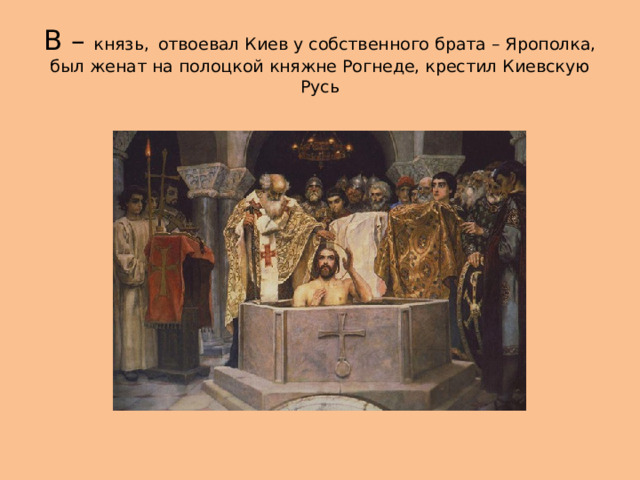 В – князь,  отвоевал Киев у собственного брата – Ярополка, был женат на полоцкой княжне Рогнеде, крестил Киевскую Русь 