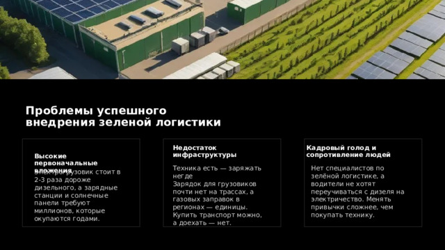 Проблемы успешного внедрения зеленой логистики Кадровый голод и сопротивление людей Недостаток инфраструктуры Высокие первоначальные вложения Нет специалистов по зелёной логистике, а водители не хотят переучиваться с дизеля на электричество. Менять привычки сложнее, чем покупать технику. Техника есть — заряжать негде Зарядок для грузовиков почти нет на трассах, а газовых заправок в регионах — единицы. Купить транспорт можно, а доехать — нет. Электрогрузовик стоит в 2-3 раза дороже дизельного, а зарядные станции и солнечные панели требуют миллионов, которые окупаются годами. 