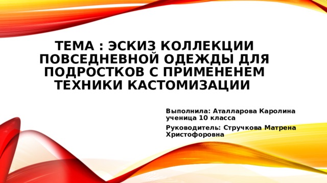 Тема : Эскиз коллекции повседневной одежды для подростков с примененем техники кастомизации   Выполнила: Аталларова Каролина ученица 10 класса Руководитель: Стручкова Матрена Христофоровна   