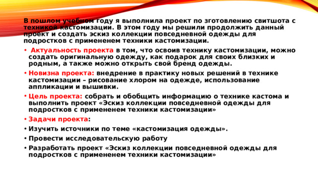 В пошлом учебном году я выполнила проект по зготовлению свитшота с техникой кастомизации. В этом году мы решили продолжить данный проект и создать эскиз коллекции повседневной одежды для подростков с примененем техники кастомизации.  Актуальность проекта в том, что освоив технику кастомизации, можно создать оригинальную одежду, как подарок для своих близких и родным, а также можно открыть свой бренд одежды. Новизна проекта: внедрение в практику новых решений в технике кастомизации – рисование хлором на одежде, использование аппликации и вышивки. Цель проекта: собрать и обобщить информацию о технике кастома и выполнить проект «Эскиз коллекции повседневной одежды для подростков с примененем техники кастомизации» Задачи проекта : Изучить источники по теме «кастомизация одежды». Провести исследовательскую работу Разработать проект «Эскиз коллекции повседневной одежды для подростков с примененем техники кастомизации»  