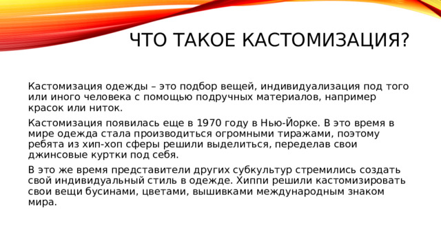 Что такое кастомизация?   Кастомизация одежды – это подбор вещей, индивидуализация под того или иного человека с помощью подручных материалов, например красок или ниток. Кастомизация появилась еще в 1970 году в Нью-Йорке. В это время в мире одежда стала производиться огромными тиражами, поэтому ребята из хип-хоп сферы решили выделиться, переделав свои джинсовые куртки под себя. В это же время представители других субкультур стремились создать свой индивидуальный стиль в одежде. Хиппи решили кастомизировать свои вещи бусинами, цветами, вышивками международным знаком мира.   