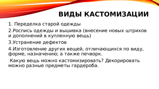 Виды кастомизации   1. Переделка старой одежды 2.Роспись одежды и вышивка (внесение новых штрихов и дополнений в купленную вещь) 3.Устранение дефектов 4.Изготовление других вещей, отличающихся по виду, форме, назначению; а также печворк.  Какую вещь можно кастомизировать? Декорировать можно разные предметы гардероба. 