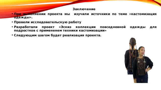 Заключение При выполнении проекта мы  изучили источники по теме «кастомизация одежды». Провели исследовательскую работу Разработали проект «Эскиз коллекции повседневной одежды для подростков с примененем техники кастомизации» Следующим шагом будет реализация проекта. 