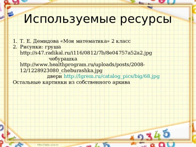 Используемые ресурсы Т. Е. Демидова «Моя математика» 2 класс Рисунки: груша http://s47.radikal.ru/i116/0812/7b/8e04757a52a2.jpg  чебурашка http://www.healthprogram.ru/uploads/posts/2008-12/1228923080_cheburashka.jpg  двери http://lgrem.ru/catalog_pics/big/68.jpg Остальные картинки из собственного архива 