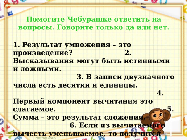 Помогите Чебурашке ответить на вопросы. Говорите только да или нет. 1. Результат умножения – это произведение? 2. Высказывания могут быть истинными и ложными. 3. В записи двузначного числа есть десятки и единицы. 4. Первый компонент вычитания это слагаемое. 5. Сумма – это результат сложения. 6. Если из вычитаемого вычесть уменьшаемое, то получится разность. 7. В 1 метре 100 см.  