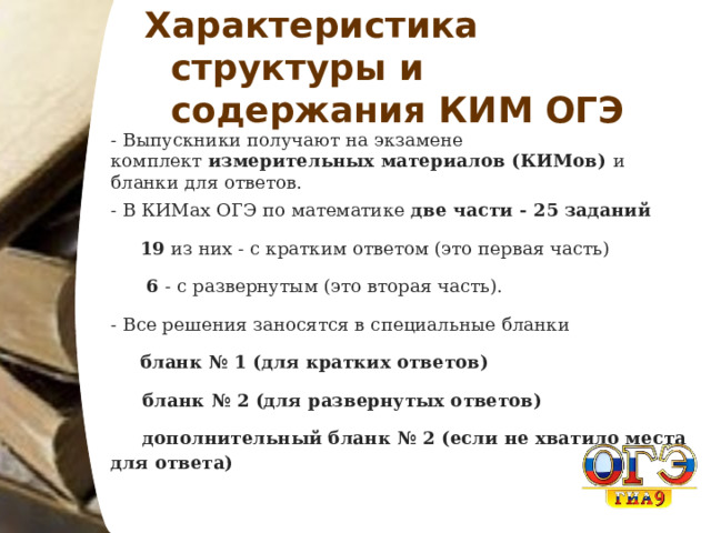 Характеристика структуры и содержания КИМ ОГЭ - Выпускники получают на экзамене комплект  измерительных материалов (КИМов) и бланки для ответов. - В КИМах ОГЭ по математике  две части - 25 заданий  19 из них - с кратким ответом (это первая часть)   6 - с развернутым (это вторая часть). - Все решения заносятся в специальные бланки   бланк № 1 (для кратких ответов)  бланк № 2 (для развернутых ответов)  дополнительный бланк № 2 (если не хватило места для ответа) 