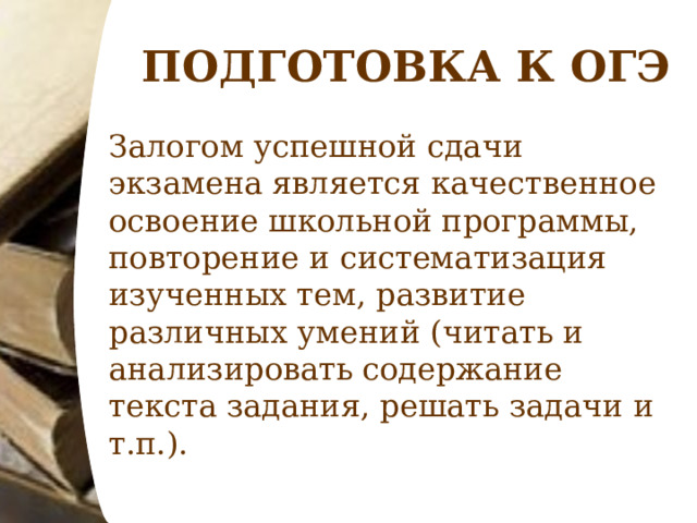 ПОДГОТОВКА К ОГЭ Залогом успешной сдачи экзамена является качественное освоение школьной программы, повторение и систематизация изученных тем, развитие различных умений (читать и анализировать содержание текста задания, решать задачи и т.п.). 