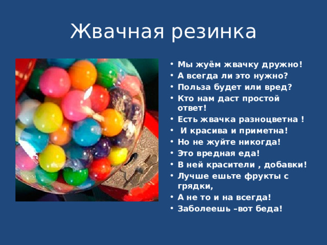 Жвачная резинка Мы жуём жвачку дружно! А всегда ли это нужно? Польза будет или вред? Кто нам даст простой ответ! Есть жвачка разноцветна !  И красива и приметна! Но не жуйте никогда! Это вредная еда! В ней красители , добавки! Лучше ешьте фрукты с грядки, А не то и на всегда! Заболеешь –вот беда! 