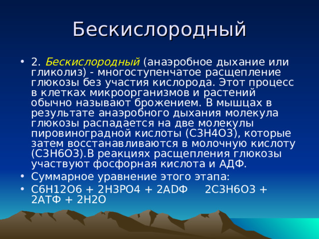 Бескислородный 2. Бескислородный (анаэробное дыхание или гликолиз) - многоступенчатое расщепление глюкозы без участия кислорода. Этот процесс в клетках микроорганизмов и растений обычно называют брожением. В мышцах в результате анаэробного дыхания молекула глюкозы распадается на две молекулы пировиноградной кислоты (С3Н4О3), которые затем восстанавливаются в молочную кислоту (С3Н6О3).В реакциях расщепления глюкозы участвуют фосфорная кислота и АДФ. Суммарное уравнение этого этапа: C 6 H 12 O 6 + 2 H 3 PO 4 + 2 AD Ф 2 C 3 H 6 O 3 + 2 AT Ф + 2 H 2 O 