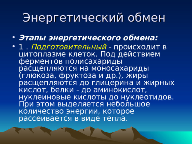 Энергетический обмен Этапы энергетического обмена: 1 . Подготовительный - происходит в цитоплазме клеток. Под действием ферментов полисахариды расщепляются на моносахариды (глюкоза, фруктоза и др.), жиры расщепляются до глицерина и жирных кислот, белки - до аминокислот, нуклеиновые кислоты до нуклеотидов. При этом выделяется небольшое количество энергии, которое рассеивается в виде тепла. 
