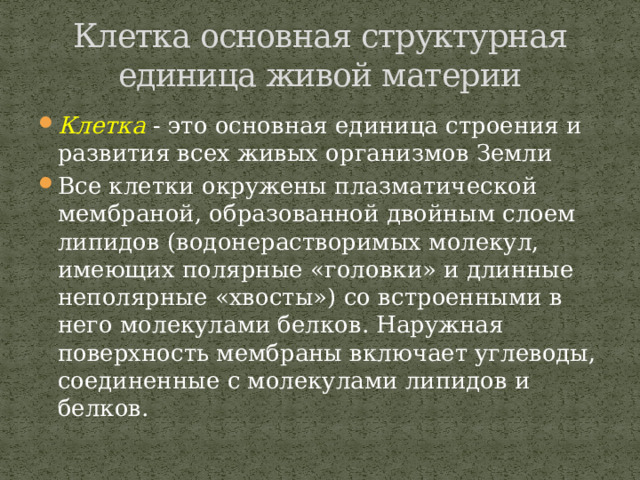 Клетка основная структурная единица живой материи Клетка - это основная единица строения и развития всех живых организмов Земли Все клетки окружены плазматической мембраной, образованной двойным слоем липидов (водонерастворимых молекул, имеющих полярные «головки» и длинные неполярные «хвосты») со встроенными в него молекулами белков. Наружная поверхность мембраны включает углеводы, соединенные с молекулами липидов и белков. 