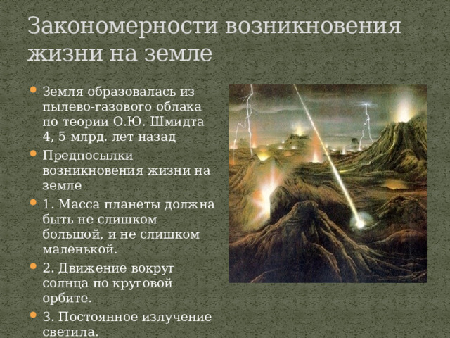Закономерности возникновения жизни на земле Земля образовалась из пылево-газового облака по теории О.Ю. Шмидта 4, 5 млрд. лет назад Предпосылки возникновения жизни на земле 1. Масса планеты должна быть не слишком большой, и не слишком маленькой. 2. Движение вокруг солнца по круговой орбите. 3. Постоянное излучение светила.  