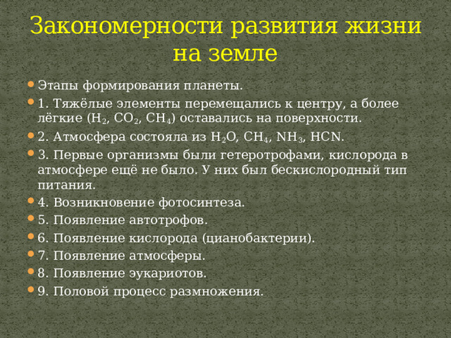 Закономерности развития жизни на земле Этапы формирования планеты. 1. Тяжёлые элементы перемещались к центру, а более лёгкие (H 2 , CO 2 , CH 4 ) оставались на поверхности. 2. Атмосфера состояла из H 2 O, CH 4 , NH 3 , HCN. 3. Первые организмы были гетеротрофами, кислорода в атмосфере ещё не было. У них был бескислородный тип питания. 4. Возникновение фотосинтеза. 5. Появление автотрофов. 6. Появление кислорода (цианобактерии). 7. Появление атмосферы. 8. Появление эукариотов. 9. Половой процесс размножения. 
