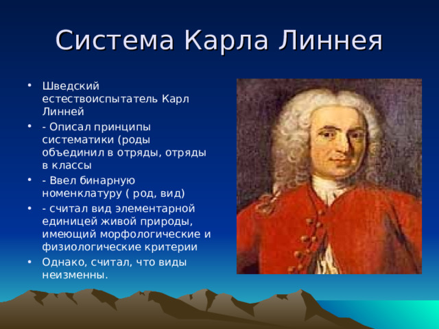 Система Карла Линнея Шведский естествоиспытатель Карл Линней - Описал принципы систематики (роды объединил в отряды, отряды в классы - Ввел бинарную номенклатуру ( род, вид) - считал вид элементарной единицей живой природы, имеющий морфологические и физиологические критерии Однако, считал, что виды неизменны. 