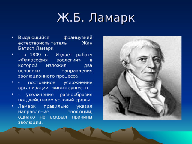 Ж.Б. Ламарк Выдающийся французкий естествоиспытатель Жан Батист Ламарк - в 1809 г. Издаёт работу «Философия зоологии» в которой изложил два основных направления эволюционного процесса: - постоянное усложнение организации живых существ - увеличение разнообразия под действием условий среды. Ламарк правильно указал направление эволюции, однако не вскрыл причины эволюции. 