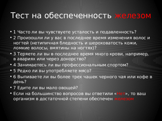 Тест на обеспеченность магнием 1 Часто ли у вас бывают судороги (в частности, ночные судороги икроножных мышц). 2 Страдаете ли вы болями в сердце учащённым сердцебиением и сердечной аритмией? 3 Часто ли вы ощущаете онемение, например, в руках? 4 Часто ли вам угрожают стрессовые ситуации? 5 Регулярно ли вы употребляете алкогольные напитки?  6 Много ли занимаетесь спортом? 7 Предпочитаете ли вы белый хлеб или изделия из белой муки? 8 Редко ли вы употребляете в пищу салат и зеленые овощи? 9 Во время готовки картофеля и овощей используете ли вы длительную водную обработку? 10 При покупке минеральной воды обращаете ли вы внимание на содержание в ней магния?  Если на большинство вопросов вы ответили «Нет», то ваш организм в достаточном количестве снабжён магнием. 
