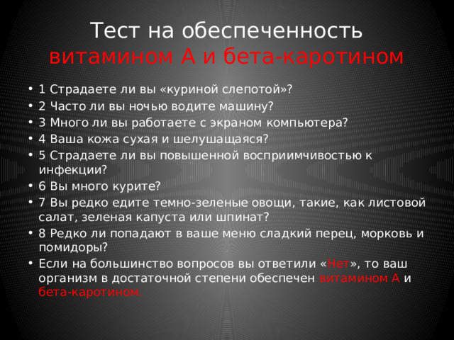 Тест на обеспеченность железом 1 Часто ли вы чувствуете усталость и подавленность? 2 Произошли ли у вас в последнее время изменения волос и ногтей (нетипичная бледность и шероховатость кожи, ломкие волосы, вмятины на ногтях)? 3 Теряете ли вы в последнее время много крови, например, в авариях или через донорство? 4 Занимаетесь ли вы профессиональным спортом? 5 Редко ли вы употребляете мясо? 6 Выпиваете ли вы более трех чашек черного чая или кофе в день? 7 Едите ли вы мало овощей? Если на большинство вопросов вы ответили « Нет », то ваш организм в достаточной степени обеспечен железом 