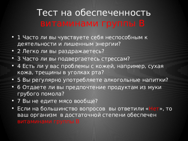 Тест на обеспеченность витамином А и бета-каротином 1 Страдаете ли вы «куриной слепотой»? 2 Часто ли вы ночью водите машину? 3 Много ли вы работаете с экраном компьютера? 4 Ваша кожа сухая и шелушащаяся? 5 Страдаете ли вы повышенной восприимчивостью к инфекции? 6 Вы много курите? 7 Вы редко едите темно-зеленые овощи, такие, как листовой салат, зеленая капуста или шпинат? 8 Редко ли попадают в ваше меню сладкий перец, морковь и помидоры? Если на большинство вопросов вы ответили « Нет », то ваш организм в достаточной степени обеспечен витамином А и бета-каротином. 