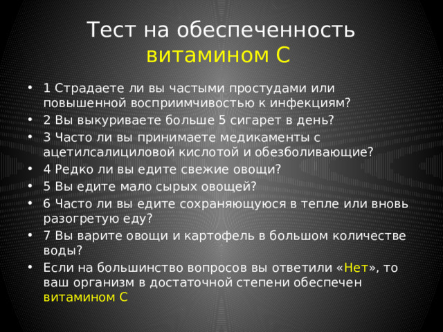 Тест на обеспеченность витаминами группы B 1 Часто ли вы чувствуете себя неспособным к деятельности и лишенным энергии? 2 Легко ли вы раздражаетесь? 3 Часто ли вы подвергаетесь стрессам? 4 Есть ли у вас проблемы с кожей, например, сухая кожа, трещины в уголках рта? 5 Вы регулярно употребляете алкогольные напитки? 6 Отдаете ли вы предпочтение продуктам из муки грубого помола? 7 Вы не едите мясо вообще? Если на большинство вопросов вы ответили « Нет », то ваш организм в достаточной степени обеспечен витаминами группы В 