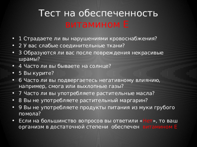 Тест на обеспеченность витамином C 1 Страдаете ли вы частыми простудами или повышенной восприимчивостью к инфекциям? 2 Вы выкуриваете больше 5 сигарет в день? 3 Часто ли вы принимаете медикаменты с ацетилсалициловой кислотой и обезболивающие? 4 Редко ли вы едите свежие овощи? 5 Вы едите мало сырых овощей? 6 Часто ли вы едите сохраняющуюся в тепле или вновь разогретую еду? 7 Вы варите овощи и картофель в большом количестве воды? Если на большинство вопросов вы ответили « Нет », то ваш организм в достаточной степени обеспечен витамином С 