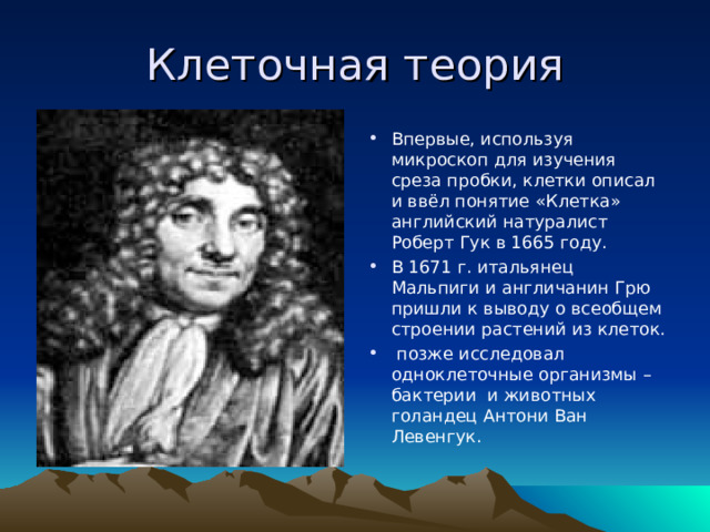 Клеточная теория Впервые, используя микроскоп для изучения среза пробки, клетки описал и ввёл понятие «Клетка» английский натуралист Роберт Гук в 1665 году. В 1671 г. итальянец Мальпиги и англичанин Грю пришли к выводу о всеобщем строении растений из клеток.  позже исследовал одноклеточные организмы – бактерии и животных голандец Антони Ван Левенгук. 