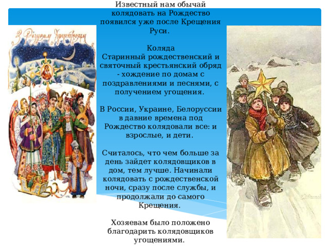 Известный нам обычай колядовать на Рождество появился уже после Крещения Руси. Коляда  Старинный рождественский и святочный крестьянский обряд - хождение по домам с поздравлениями и песнями, с получением угощения. В России, Украине, Белоруссии в давние времена под Рождество колядовали все: и взрослые, и дети.   Считалось, что чем больше за день зайдет колядовщиков в дом, тем лучше. Начинали колядовать с рождественской ночи, сразу после службы, и продолжали до самого Крещения.    Хозяевам было положено благодарить колядовщиков угощениями. 