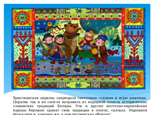 Христианская церковь запрещала святочные гадания и игры ряженых. Церковь так и не смогла вытравить из народной памяти исторических славянских традиций Коляды. Эти и другие восточно-европейские народы бережно хранят свои традиции в эпосах, сказках. Народном фольклоре и, конечно же, в рождественских обрядах! 