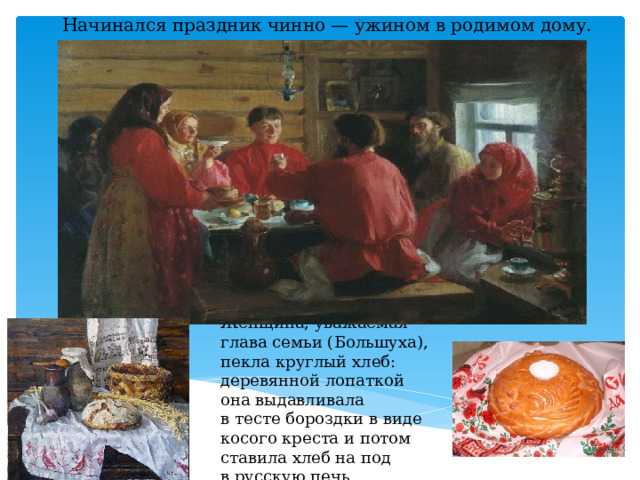 Начинался праздник чинно — ужином в родимом дому. Женщина, уважаемая глава семьи (Большуха), пекла круглый хлеб: деревянной лопаткой она выдавливала в тесте бороздки в виде косого креста и потом ставила хлеб на под в русскую печь. 