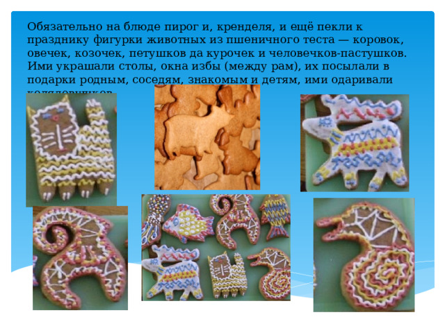 Обязательно на блюде пирог и, кренделя, и ещё пекли к празднику фигурки животных из пшеничного теста — коровок, овечек, козочек, петушков да курочек и человечков-пастушков. Ими украшали столы, окна избы (между рам), их посылали в подарки родным, соседям, знакомым и детям, ими одаривали колядовщиков 