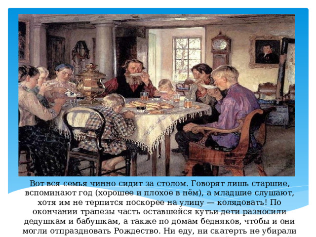 Вот вся семья чинно сидит за столом. Говорят лишь старшие, вспоминают год (хорошее и плохое в нём), а младшие слушают, хотя им не терпится поскорее на улицу — колядовать! По окончании трапезы часть оставшейся кутьи дети разносили дедушкам и бабушкам, а также по домам бедняков, чтобы и они могли отпраздновать Рождество. Ни еду, ни скатерть не убирали до утра, полагая, что к столу придут души покойных родителей, чтобы тоже поесть. 