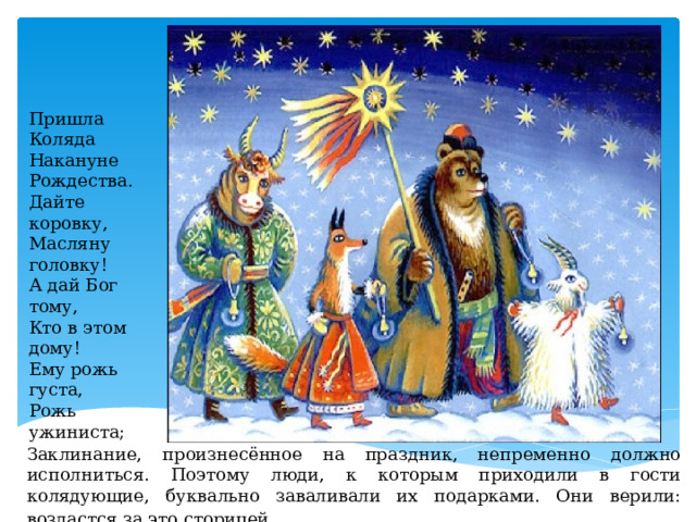 Пришла Коляда  Накануне Рождества.  Дайте коровку,  Масляну головку!  А дай Бог тому,  Кто в этом дому!  Ему рожь густа,  Рожь ужиниста; Заклинание, произнесённое на праздник, непременно должно исполниться. Поэтому люди, к которым приходили в гости колядующие, буквально заваливали их подарками. Они верили: воздастся за это сторицей . 