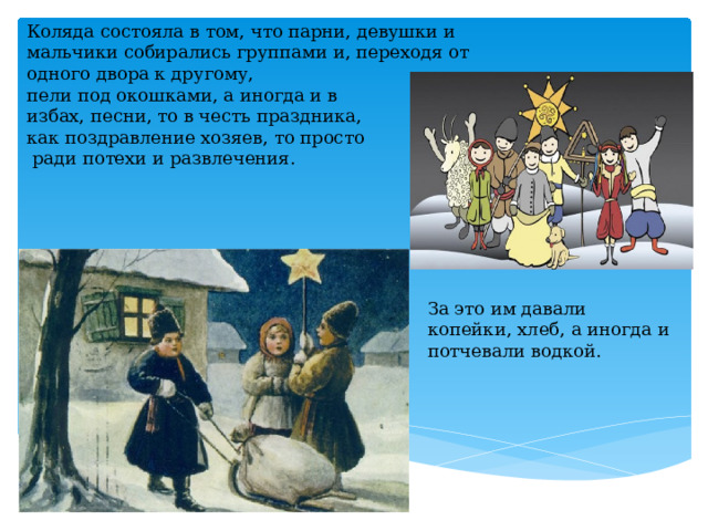 Коляда состояла в том, что парни, девушки и мальчики собирались группами и, переходя от одного двора к другому, пели под окошками, а иногда и в избах, песни, то в честь праздника, как поздравление хозяев, то просто  ради потехи и развлечения. За это им давали копейки, хлеб, а иногда и потчевали водкой. 