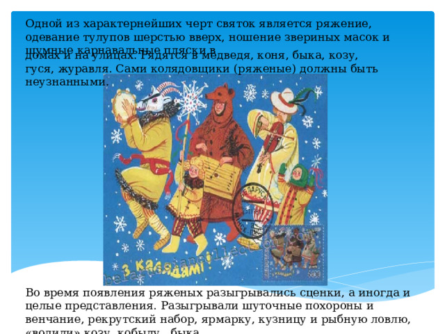 Одной из характернейших черт святок является ряжение, одевание тулупов шерстью вверх, ношение звериных масок и шумные карнавальные пляски в домах и на улицах. Рядятся в медведя, коня, быка, козу, гуся, журавля. Сами колядовщики (ряженые) должны быть неузнанными. Во время появления ряженых разыгрывались сценки, а иногда и целые представления. Разыгрывали шуточные похороны и венчание, рекрутский набор, ярмарку, кузницу и рыбную ловлю, «водили» козу, кобылу,  быка. 