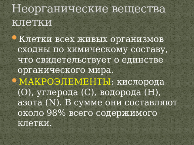 Неорганические вещества клетки Клетки всех живых организмов сходны по химическому составу, что свидетельствует о единстве органического мира. МАКРОЭЛЕМЕНТЫ : кислорода (О), углерода (С), водорода (Н), азота (N). В сумме они составляют около 98% всего содержимого клетки. 
