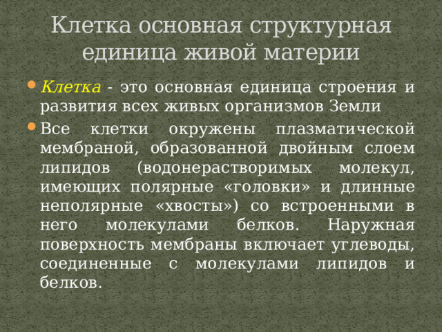 Клетка основная структурная единица живой материи Клетка - это основная единица строения и развития всех живых организмов Земли Все клетки окружены плазматической мембраной, образованной двойным слоем липидов (водонерастворимых молекул, имеющих полярные «головки» и длинные неполярные «хвосты») со встроенными в него молекулами белков. Наружная поверхность мембраны включает углеводы, соединенные с молекулами липидов и белков. 