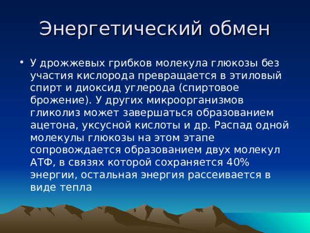 Энергетический обмен У дрожжевых грибков молекула глюкозы без участия кислорода превращается в этиловый спирт и диоксид углерода (спиртовое брожение). У других микроорганизмов гликолиз может завершаться образованием ацетона, уксусной кислоты и др. Распад одной молекулы глюкозы на этом этапе сопровождается образованием двух молекул АТФ, в связях которой сохраняется 40% энергии, остальная энергия рассеивается в виде тепла  