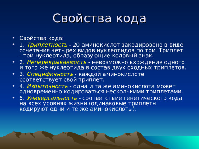Свойства кода Свойства кода: 1. Триплетность - 20 аминокислот закодировано в виде сочетания четырех видов нуклеотидов по три. Триплет - три нуклеотида, образующие кодовый знак. 2 . Неперекрываемость - невозможно вхождение одного и того же нуклеотида в состав двух сходных триплетов. 3. Специфичность - каждой аминокислоте соответствует свой триплет. 4. Избыточность  - одна и та же аминокислота может одновременно кодироваться несколькими триплетами. 5. Универсальность - соответствие генетического кода на всех уровнях жизни (одинаковые триплеты кодируют одни и те же аминокислоты). 