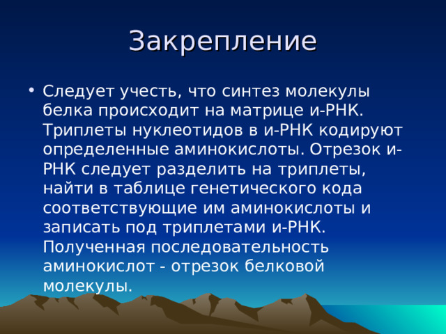 Закрепление Следует учесть, что синтез молекулы белка происходит на матрице и-РНК. Триплеты нуклеотидов в и-РНК кодируют определенные аминокислоты. Отрезок и-РНК следует разделить на триплеты, найти в таблице генетического кода соответствующие им аминокислоты и записать под триплетами и-РНК. Полученная последовательность аминокислот - отрезок белковой молекулы. 